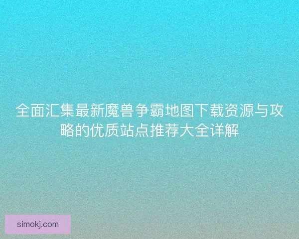 全面汇集最新魔兽争霸地图下载资源与攻略的优质站点推荐大全详解