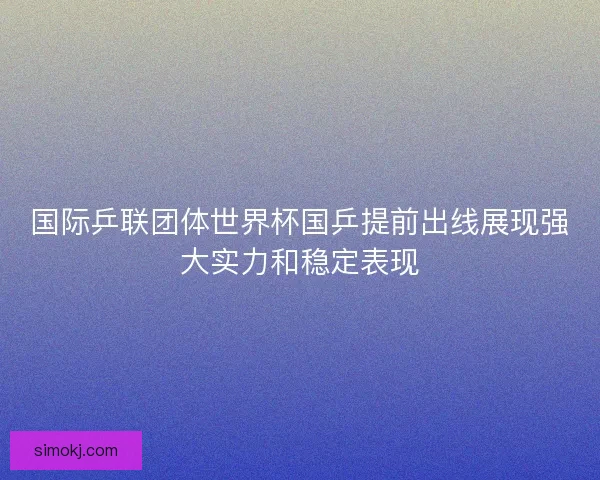 国际乒联团体世界杯国乒提前出线展现强大实力和稳定表现