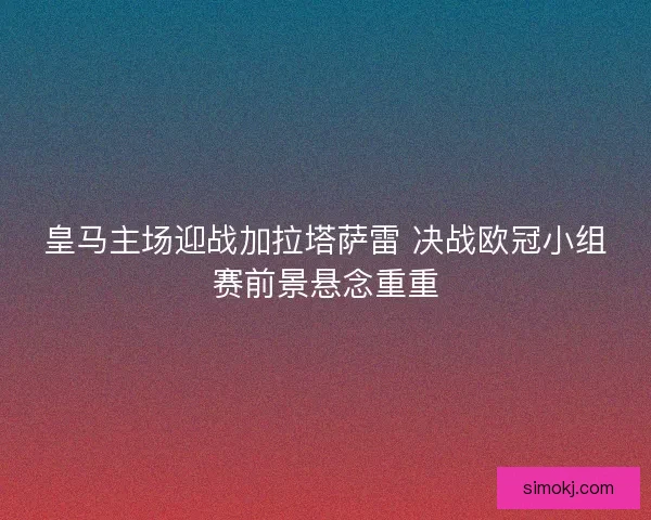 皇马主场迎战加拉塔萨雷 决战欧冠小组赛前景悬念重重